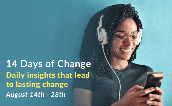 Banner with a smiling woman wearing headphones connected to a phone. Text that says, 14 Days of Change. Daily insights that lead to lasting change. August 14th - 28th.